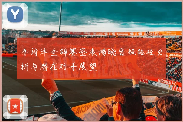 李诗沣全锦赛签表揭晓晋级路径分析与潜在对手展望