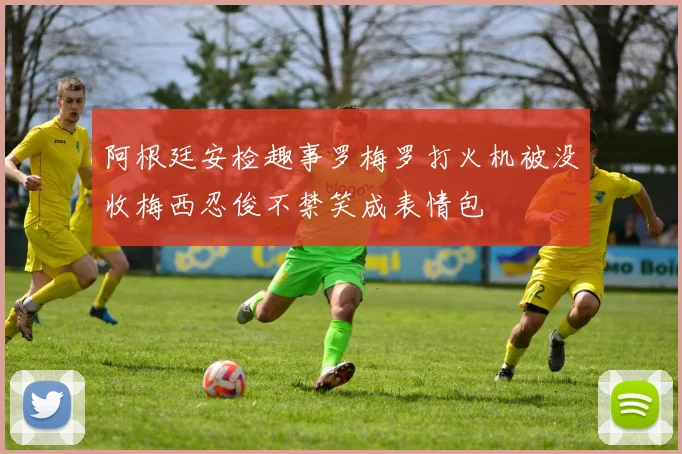 阿根廷安检趣事罗梅罗打火机被没收梅西忍俊不禁笑成表情包