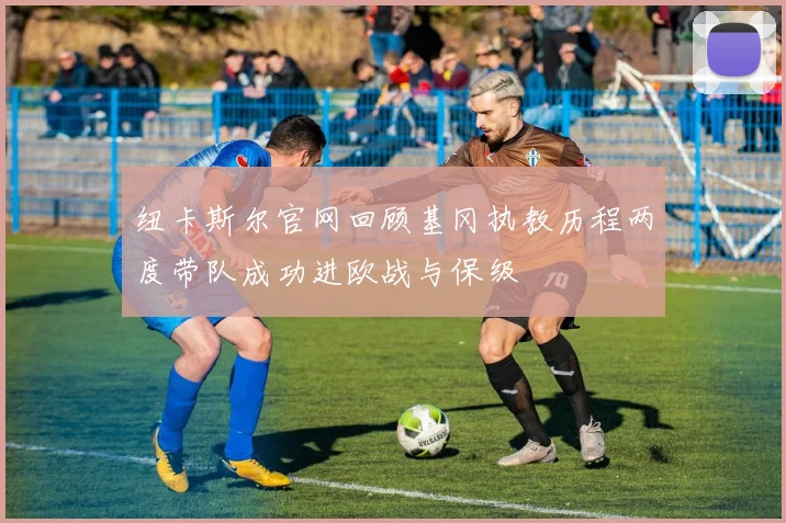 纽卡斯尔官网回顾基冈执教历程两度带队成功进欧战与保级