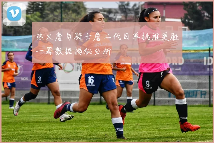 热火詹与骑士詹二代目单挑谁更胜一筹数据揭秘分析