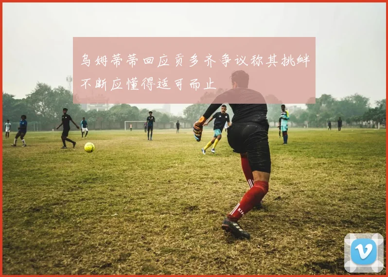 乌姆蒂蒂回应贡多齐争议称其挑衅不断应懂得适可而止