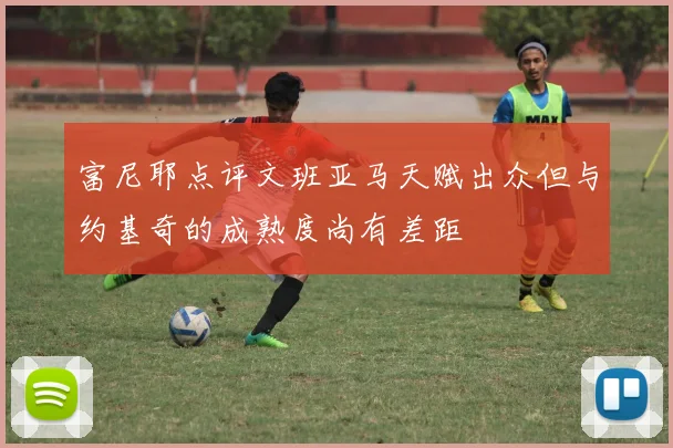 富尼耶点评文班亚马天赋出众但与约基奇的成熟度尚有差距