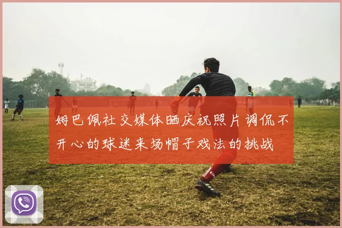 姆巴佩社交媒体晒庆祝照片调侃不开心的球迷来场帽子戏法的挑战