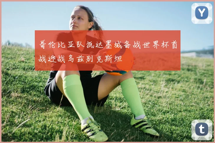 哥伦比亚队抵达墨城备战世界杯首战迎战乌兹别克斯坦