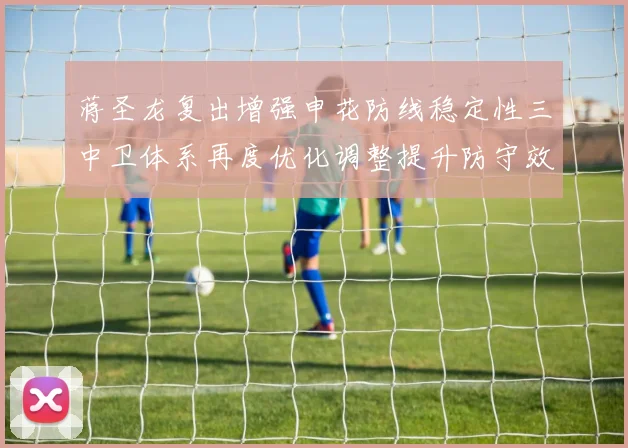 蒋圣龙复出增强申花防线稳定性三中卫体系再度优化调整提升防守效果