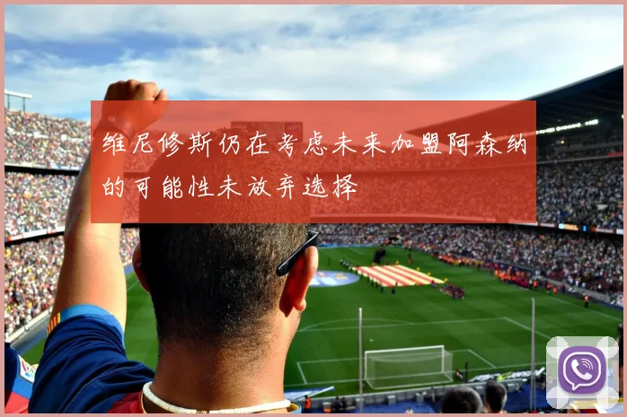 维尼修斯仍在考虑未来加盟阿森纳的可能性未放弃选择