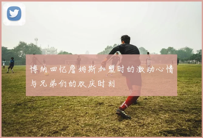 博纳回忆詹姆斯加盟时的激动心情与兄弟们的欢庆时刻