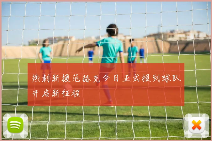 热刺新援范赫克今日正式报到球队开启新征程