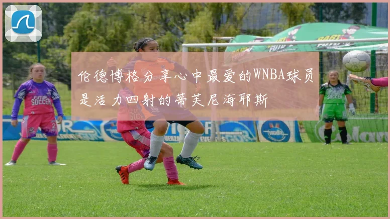 伦德博格分享心中最爱的WNBA球员是活力四射的蒂芙尼海耶斯