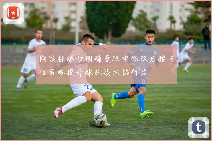 阿莫林逐步明确曼联中场双后腰卡位策略提升球队战术执行力