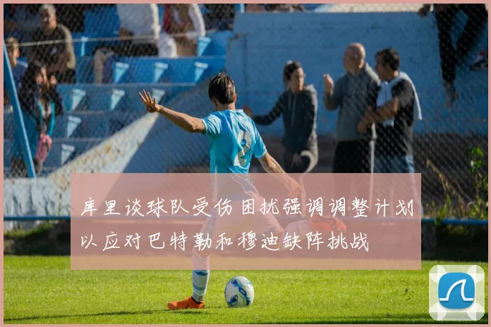 库里谈球队受伤困扰强调调整计划以应对巴特勒和穆迪缺阵挑战