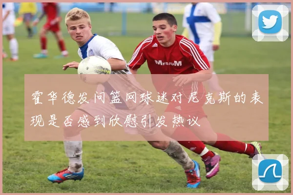 霍华德发问篮网球迷对尼克斯的表现是否感到欣慰引发热议
