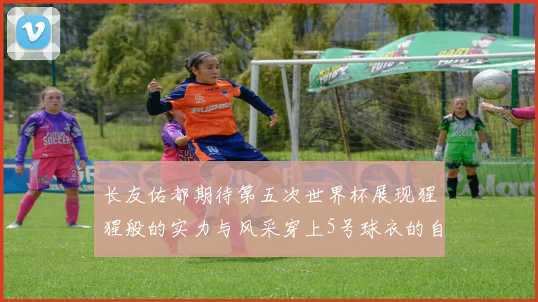 长友佑都期待第五次世界杯展现猩猩般的实力与风采穿上5号球衣的自豪感