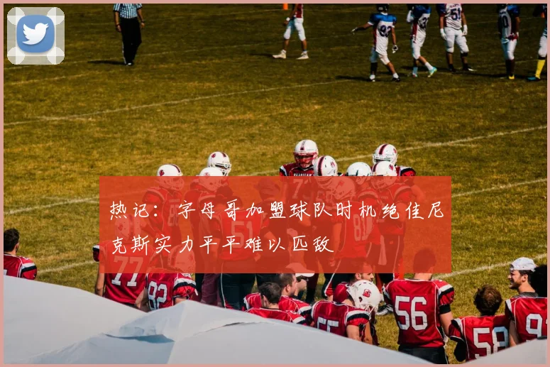 热记：字母哥加盟球队时机绝佳尼克斯实力平平难以匹敌