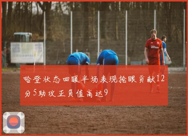 哈登状态回暖半场表现抢眼贡献12分5助攻正负值高达9