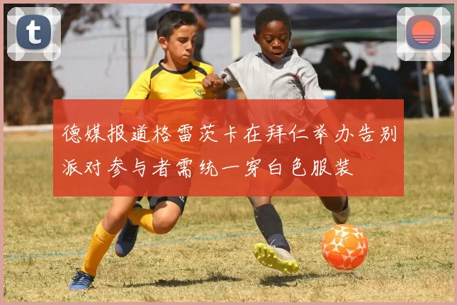 德媒报道格雷茨卡在拜仁举办告别派对参与者需统一穿白色服装