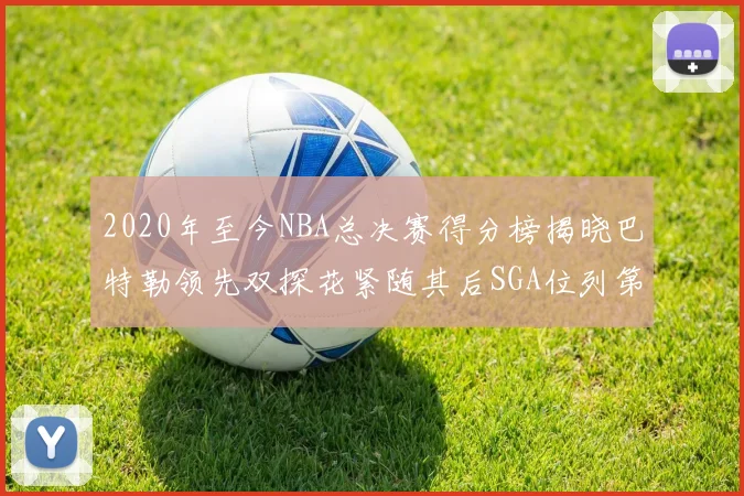 2020年至今NBA总决赛得分榜揭晓巴特勒领先双探花紧随其后SGA位列第四