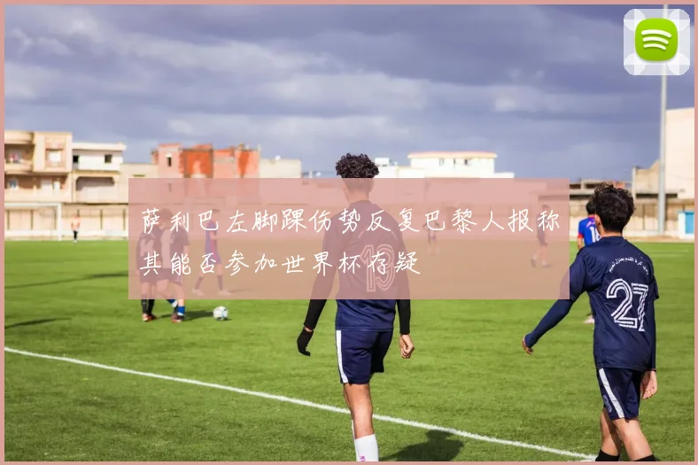 萨利巴左脚踝伤势反复巴黎人报称其能否参加世界杯存疑