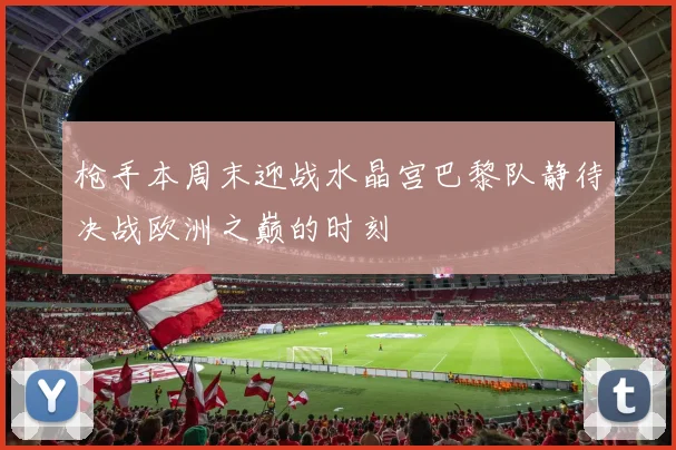 枪手本周末迎战水晶宫巴黎队静待决战欧洲之巅的时刻