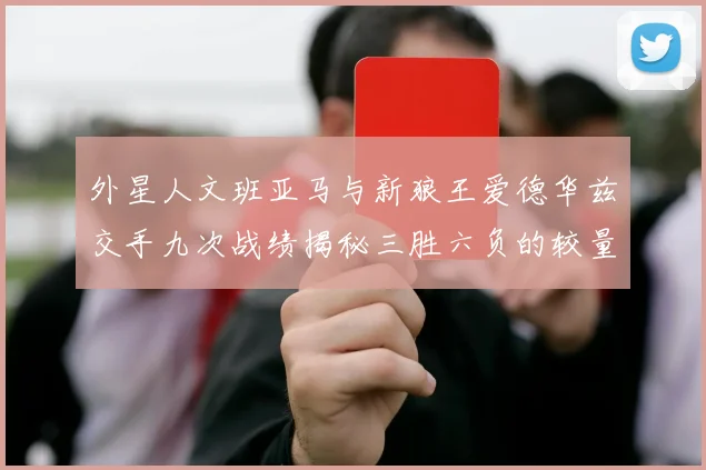 外星人文班亚马与新狼王爱德华兹交手九次战绩揭秘三胜六负的较量分析
