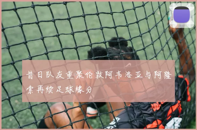 昔日队友重聚伦敦阿韦洛亚与阿隆索再续足球缘分