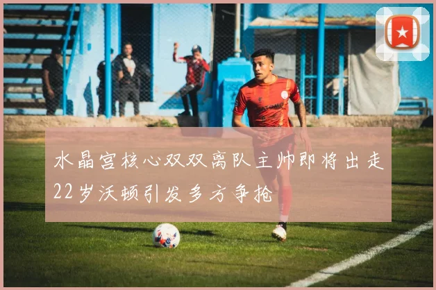 水晶宫核心双双离队主帅即将出走22岁沃顿引发多方争抢