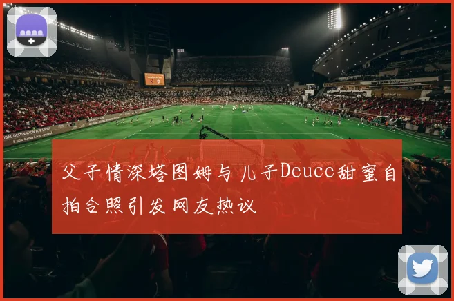 父子情深塔图姆与儿子Deuce甜蜜自拍合照引发网友热议