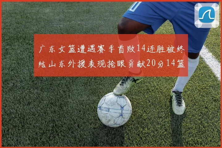 广东女篮遭遇赛季首败14连胜被终结山东外援表现抢眼贡献20分14篮板5助攻